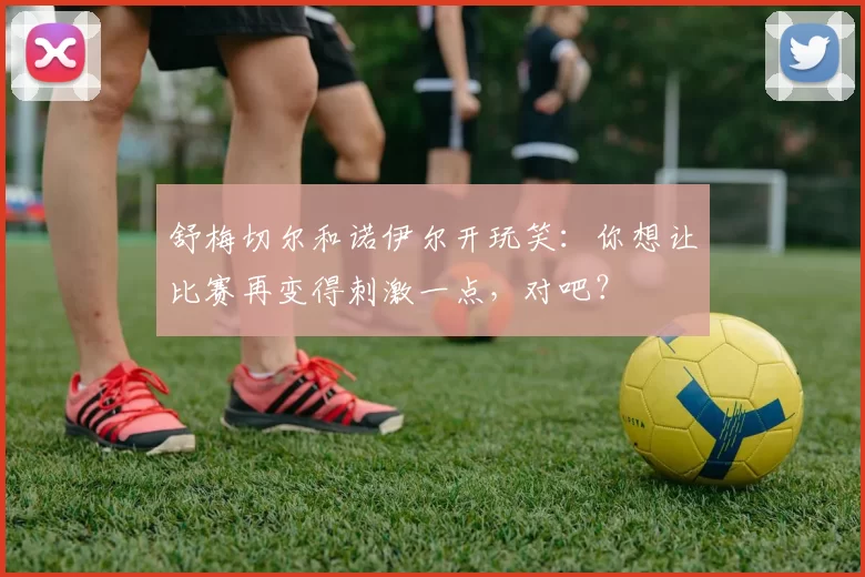 舒梅切尔和诺伊尔开玩笑：你想让比赛再变得刺激一点，对吧？