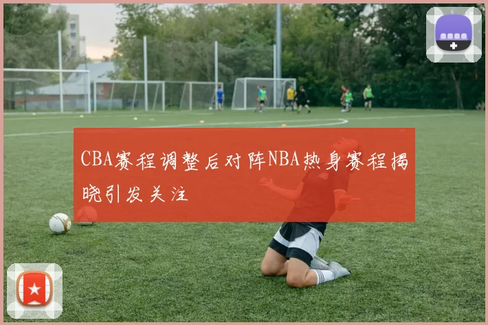 CBA赛程调整后对阵NBA热身赛程揭晓引发关注
