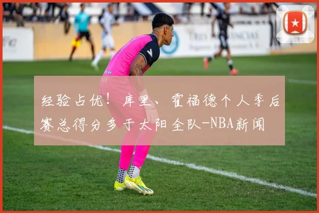 经验占优！库里、霍福德个人季后赛总得分多于太阳全队-NBA新闻