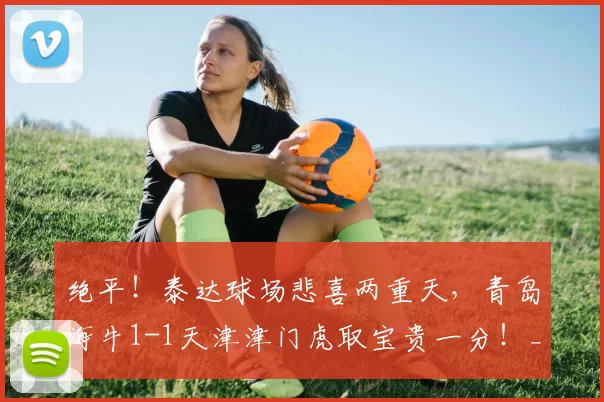 绝平!泰达球场悲喜两重天,青岛海牛1-1天津津门虎取宝贵一分!_比赛_金永浩_补时