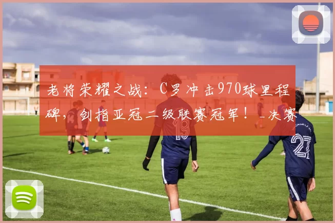 老将荣耀之战：C罗冲击970球里程碑，剑指亚冠二级联赛冠军！_决赛_利雅得_胜利