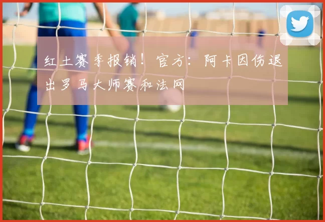 红土赛季报销！官方：阿卡因伤退出罗马大师赛和法网