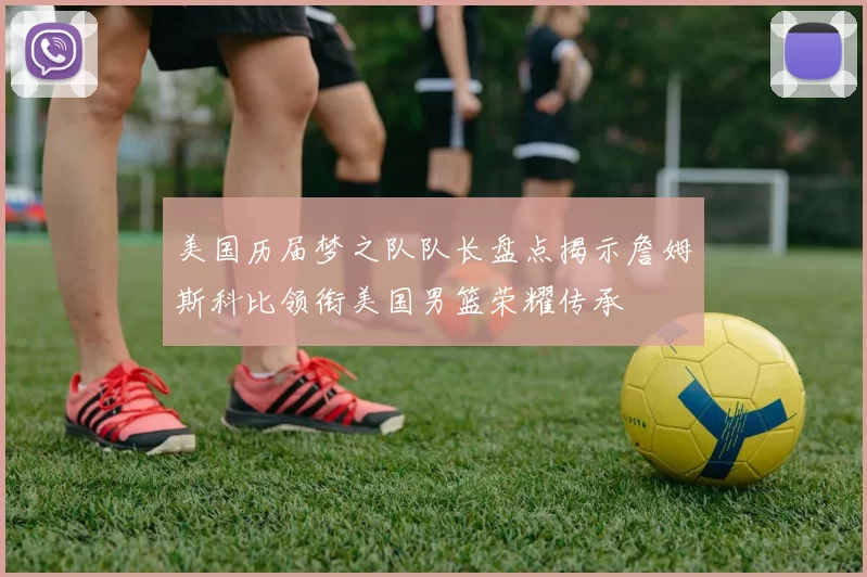 美国历届梦之队队长盘点揭示詹姆斯科比领衔美国男篮荣耀传承