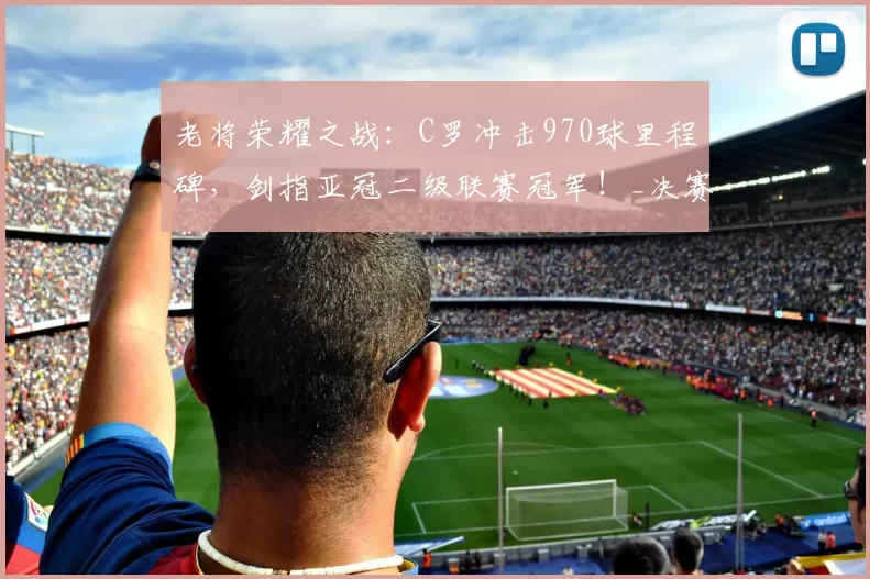 老将荣耀之战：C罗冲击970球里程碑，剑指亚冠二级联赛冠军！_决赛_利雅得_胜利