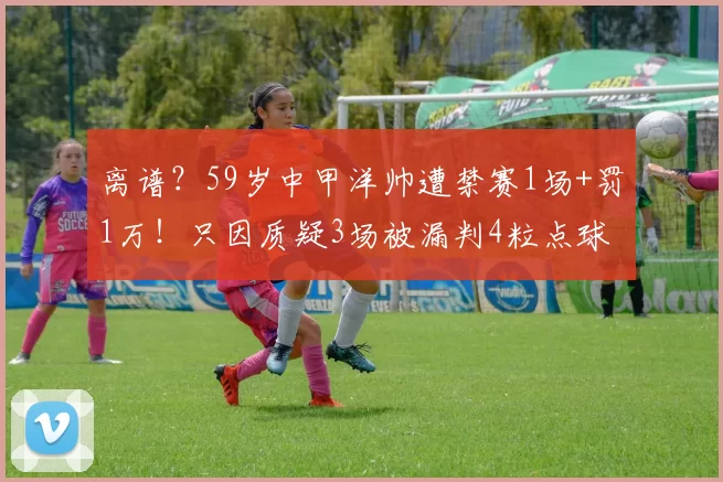 离谱？59岁中甲洋帅遭禁赛1场+罚1万！只因质疑3场被漏判4粒点球