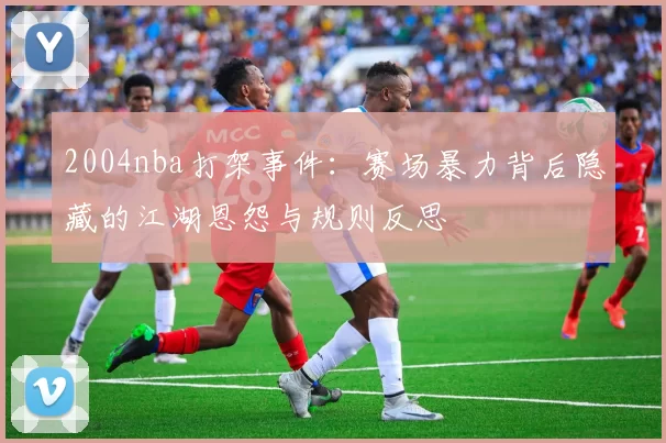 2004nba打架事件：赛场暴力背后隐藏的江湖恩怨与规则反思