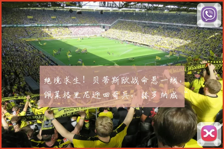 绝境求生！贝蒂斯欧战命悬一线，佩莱格里尼迎回奇兵，赫罗纳成“生死劫”！