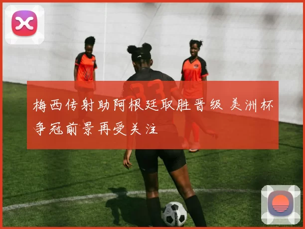 梅西传射助阿根廷取胜晋级 美洲杯争冠前景再受关注