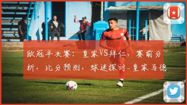 欧冠半决赛：皇家VS拜仁，赛前分析，比分预测，球迷探讨_皇家马德里_曼城_拜仁慕尼黑
