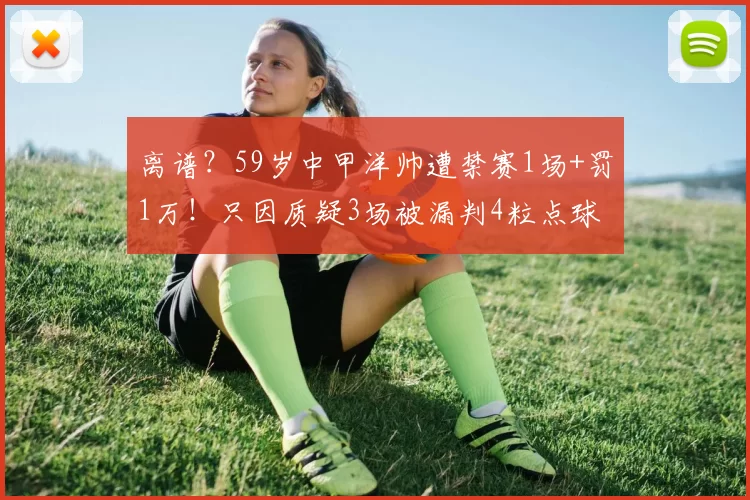 离谱？59岁中甲洋帅遭禁赛1场+罚1万！只因质疑3场被漏判4粒点球