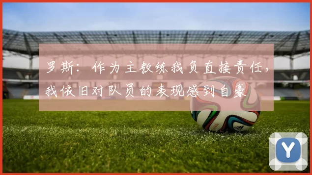 罗斯：作为主教练我负直接责任，我依旧对队员的表现感到自豪
