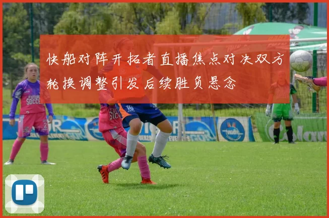 快船对阵开拓者直播焦点对决双方轮换调整引发后续胜负悬念