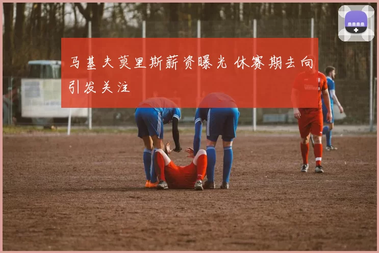 马基夫莫里斯薪资曝光 休赛期去向引发关注