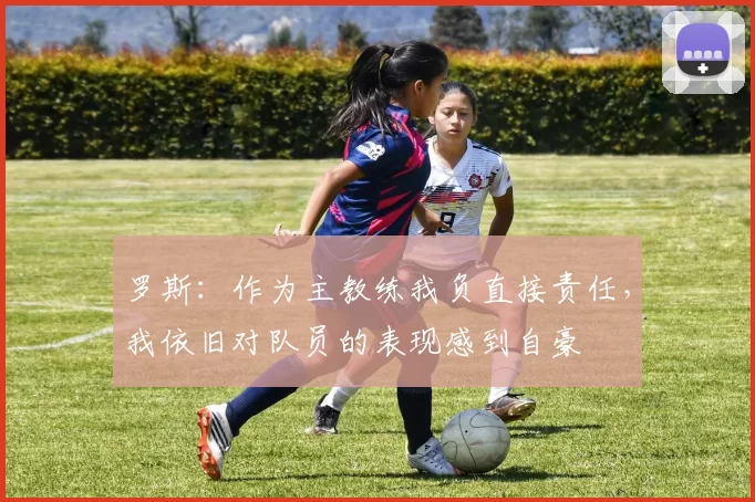 罗斯：作为主教练我负直接责任，我依旧对队员的表现感到自豪
