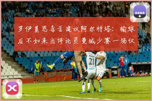罗伊基恩毒舌建议阿尔特塔：输球后不如来当评论员曼城少赛一场仅差阿森纳6分_赛季_欧冠_曼联