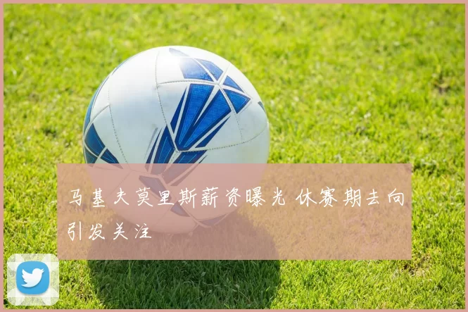 马基夫莫里斯薪资曝光 休赛期去向引发关注