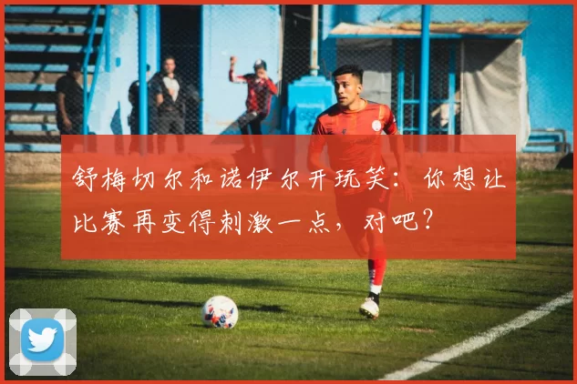 舒梅切尔和诺伊尔开玩笑：你想让比赛再变得刺激一点，对吧？