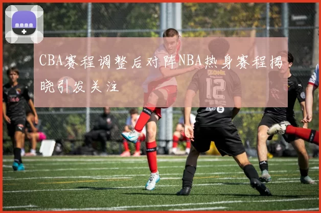 CBA赛程调整后对阵NBA热身赛程揭晓引发关注