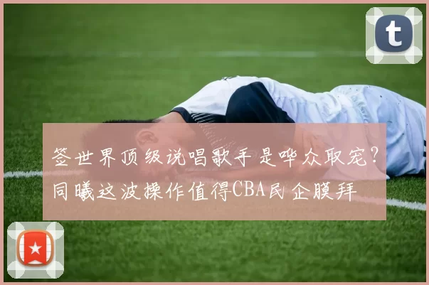 签世界顶级说唱歌手是哗众取宠?同曦这波操作值得CBA民企膜拜